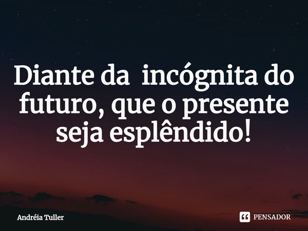 Diante da incógnita do futuro, que o presente seja esplêndido!... Frase de Andréia Tuller.