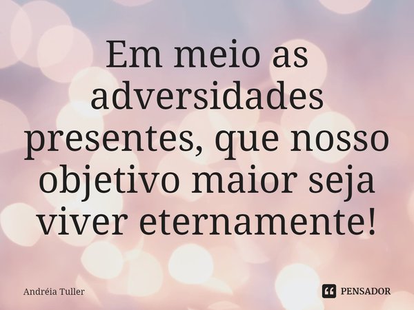 Em meio as adversidades presentes, que nosso objetivo maior seja viver eternamente!... Frase de Andréia Tuller.