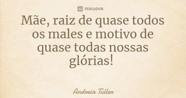 Mãe, raiz de quase todos os males e motivo de quase todas nossas glórias!... Frase de Andreia Tuller.