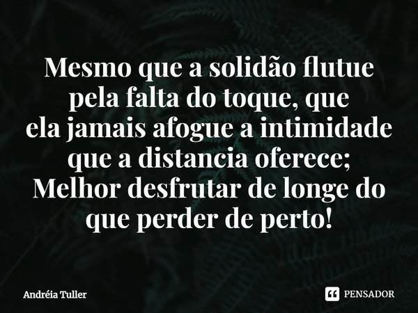 ⁠Mesmo que a solidão flutue pela falta do toque, que
ela jamais afogue a intimidade que a distancia oferece;
Melhor desfrutar de longe do que perder de perto!... Frase de Andréia Tuller.