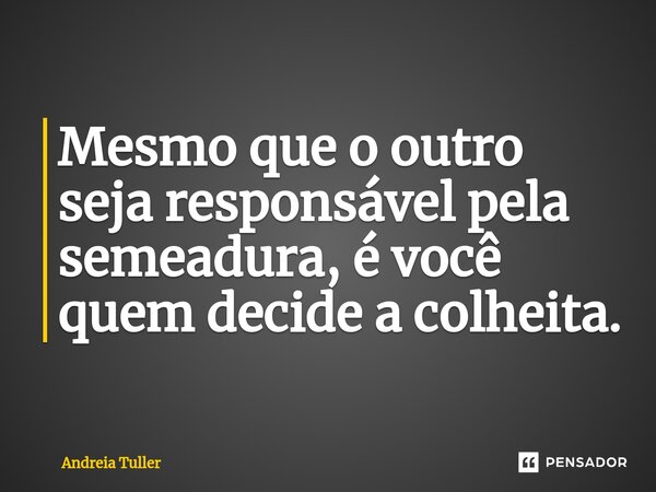 Mesmo que o outro seja responsável pela semeadura, é você quem decide a colheita.... Frase de Andréia Tuller.