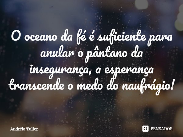 O oceano da fé é suficiente para anular o pântano da insegurança, a esperança transcende o medo do naufrágio!... Frase de Andréia Tuller.