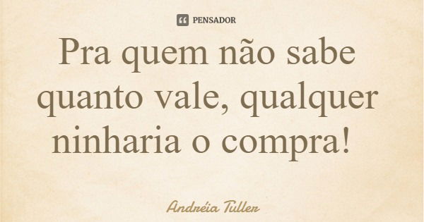 Pra quem não sabe quanto vale, qualquer ninharia o compra!... Frase de Andréia Tuller.