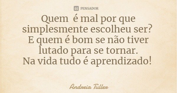 Quem é mal por que simplesmente escolheu ser? E quem é bom se não tiver lutado para se tornar.
Na vida tudo é aprendizado!... Frase de Andreia Tuller.