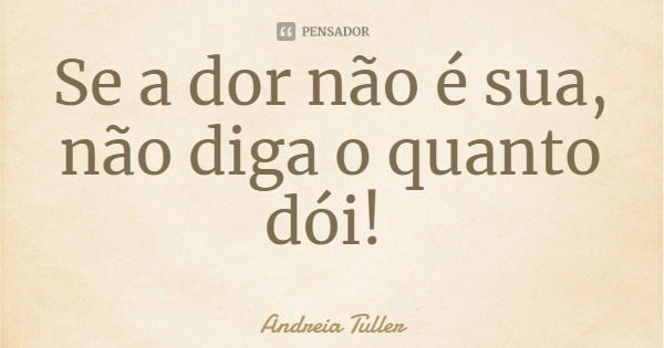 Se a dor não é sua, não diga o quanto dói!... Frase de Andreia Tuller.