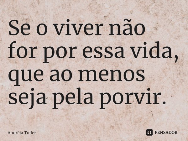 Se o viver não for por essa vida, que ao menos seja pela porvir.... Frase de Andréia Tuller.