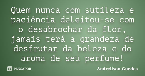 Quem nunca com sutileza e paciência deleitou-se com o desabrochar da flor, jamais terá a grandeza de desfrutar da beleza e do aroma de seu perfume!... Frase de Andreilson Guedes.