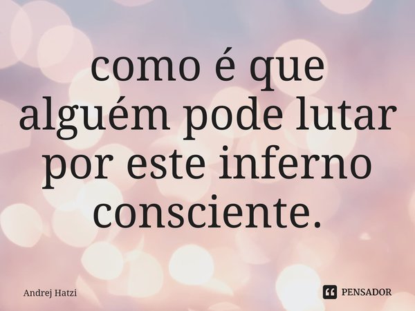 ⁠como é que alguém pode lutar por este inferno consciente.... Frase de Andrej Hatzi.