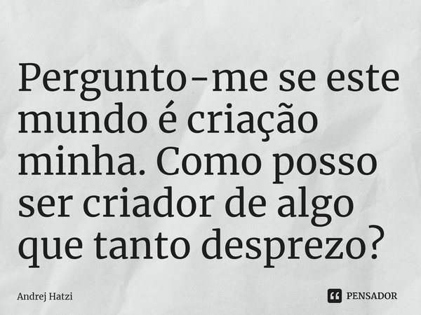 Pergunto-me se este mundo é criação minha. Como posso ser criador de algo que tanto desprezo?... Frase de Andrej Hatzi.