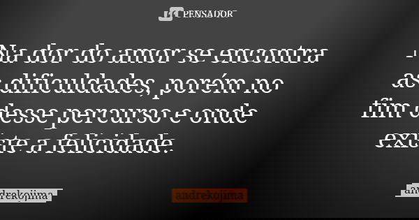 Na dor do amor se encontra as dificuldades, porém no fim desse percurso e onde existe a felicidade.... Frase de andrekojima.