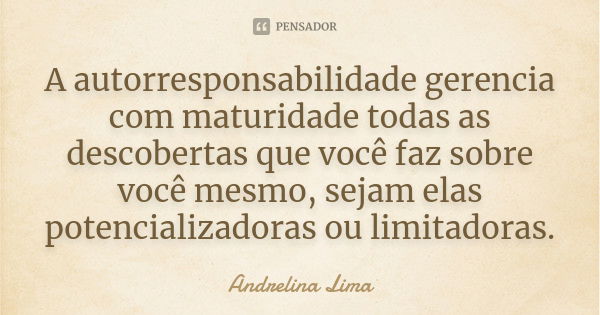 A autorresponsabilidade gerencia com maturidade todas as descobertas que você faz sobre você mesmo, sejam elas potencializadoras ou limitadoras.... Frase de Andrelina Lima.