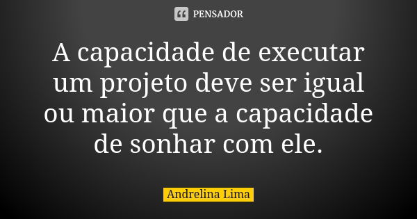 A capacidade de executar um projeto deve ser igual ou maior que a capacidade de sonhar com ele.... Frase de Andrelina Lima.