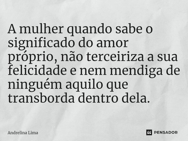 ⁠A mulher quando sabe o significado do amor próprio, não terceiriza a sua felicidade e nem mendiga de ninguém aquilo que transborda dentro dela.... Frase de Andrelina Lima.