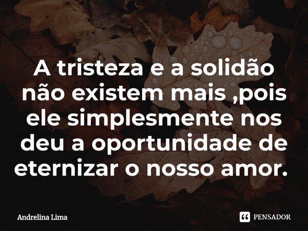 A tristeza e a solidão não existem mais ,pois ele simplesmente nos deu a oportunidade de eternizar o nosso amor. ⁠... Frase de Andrelina Lima.