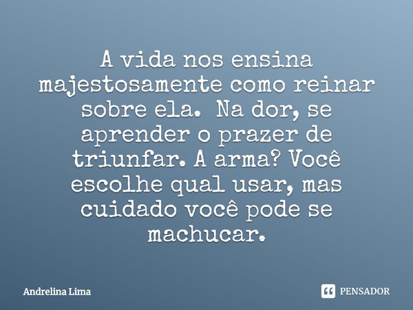 ⁠A vida nos ensina majestosamente como reinar sobre ela. Na dor, se aprender o prazer de triunfar. A arma? Você escolhe qual usar, mas cuidado você pode se mach... Frase de Andrelina Lima.