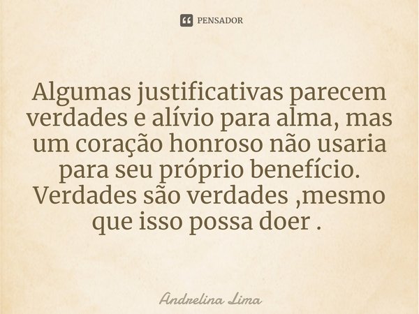 Algumas justificativas parecem verdades e alívio para alma, mas um coração honroso não usaria para seu próprio benefício. Verdades são verdades ,mesmo que isso ... Frase de Andrelina Lima.