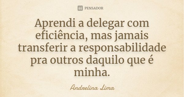 Aprendi a delegar com eficiência, mas jamais transferir a responsabilidade pra outros daquilo que é minha.... Frase de Andrelina Lima.