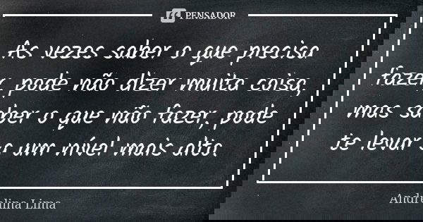 As vezes saber o que precisa fazer, pode não dizer muita coisa, mas saber o que não fazer, pode te levar a um nível mais alto.... Frase de Andrelina Lima.