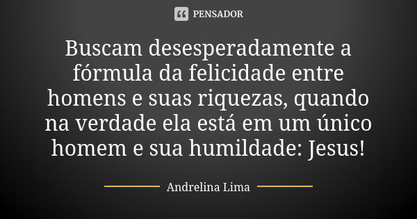 Buscam desesperadamente a fórmula da felicidade entre homens e suas riquezas, quando na verdade ela está em um único homem e sua humildade: Jesus!... Frase de Andrelina Lima.