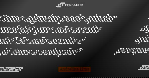 Como alguém pode ajudar aquele(a) que não aceita ajuda? Se não aceita é porque já tens a solução?... Frase de Andrelina Lima.