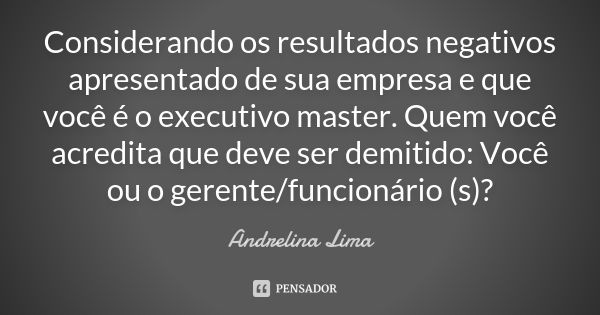 Considerando os resultados negativos apresentado de sua empresa e que você é o executivo master. Quem você acredita que deve ser demitido: Você ou o gerente/fun... Frase de Andrelina Lima.