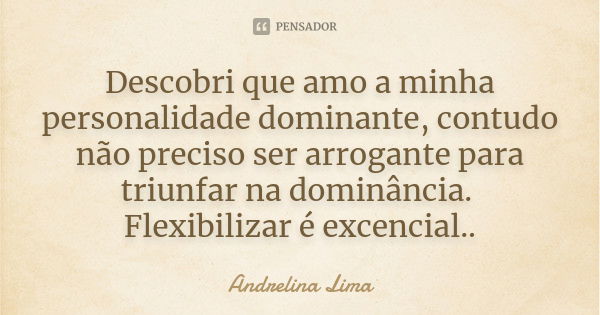 Descobri que amo a minha personalidade dominante, contudo não preciso ser arrogante para triunfar na dominância. Flexibilizar é excencial..... Frase de Andrelina Lima.