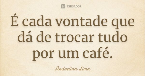 É cada vontade que dá de trocar tudo por um café.... Frase de Andrelina Lima.