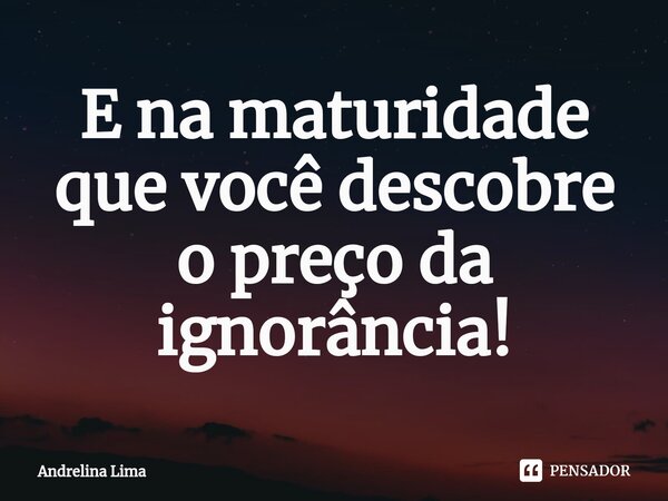 ⁠E na maturidade que você descobre o preço da ignorância!... Frase de Andrelina Lima.