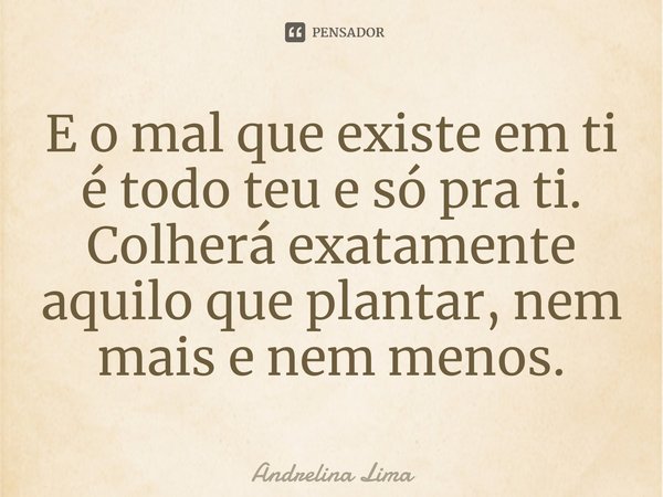 ⁠E o mal que existe em ti é todo teu e só pra ti. Colherá exatamente aquilo que plantar, nem mais e nem menos.... Frase de Andrelina Lima.