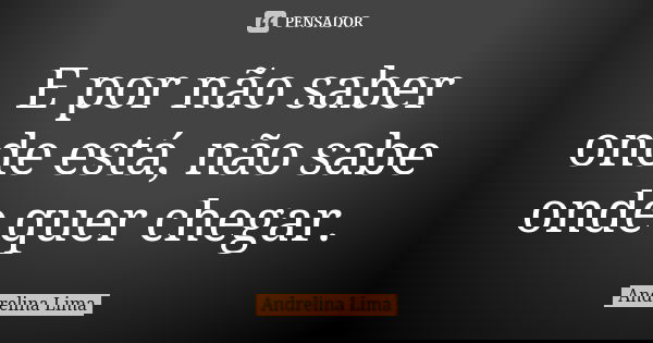 E por não saber onde está, não sabe onde quer chegar.... Frase de Andrelina Lima.
