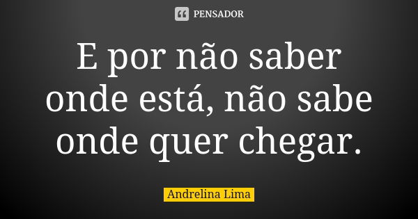 E por não saber onde está, não sabe onde quer chegar.... Frase de Andrelina Lima.