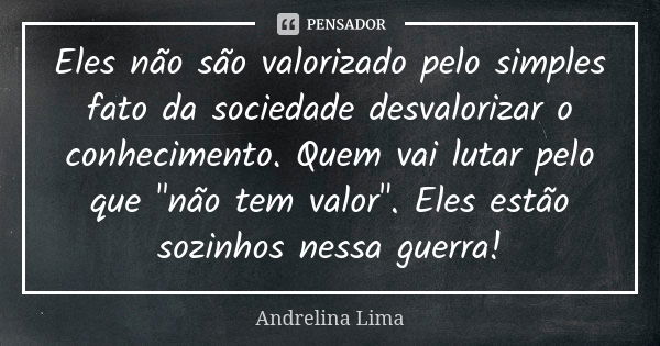 Eles não são valorizado pelo simples fato da sociedade desvalorizar o conhecimento. Quem vai lutar pelo que "não tem valor". Eles estão sozinhos nessa... Frase de Andrelina Lima.