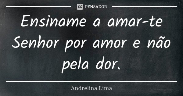 Ensiname a amar-te Senhor por amor e não pela dor.... Frase de Andrelina Lima.