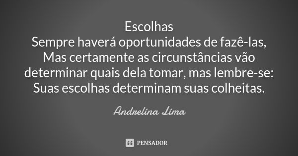 Escolhas Sempre haverá oportunidades de fazê-las, Mas certamente as circunstâncias vão determinar quais dela tomar, mas lembre-se: Suas escolhas determinam suas... Frase de Andrelina Lima.