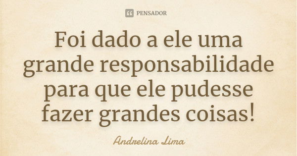 Foi dado a ele uma grande responsabilidade para que ele pudesse fazer grandes coisas!... Frase de Andrelina Lima.