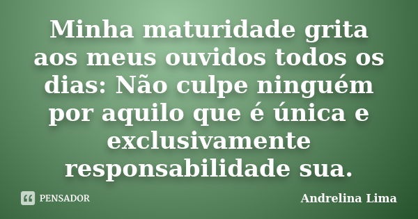 Minha maturidade grita aos meus ouvidos todos os dias: Não culpe ninguém por aquilo que é única e exclusivamente responsabilidade sua.... Frase de Andrelina Lima.