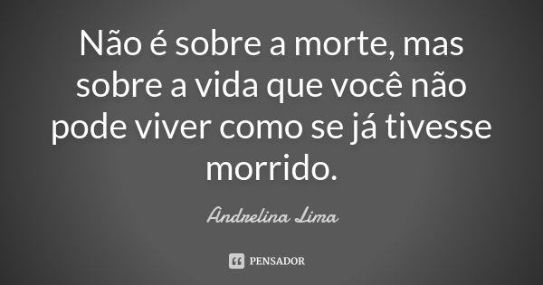 Não é sobre a morte, mas sobre a vida que você não pode viver como se já tivesse morrido.... Frase de Andrelina Lima.