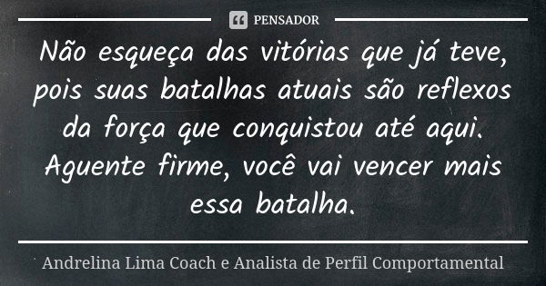 Não esqueça das vitórias que já teve, pois suas batalhas atuais são reflexos da força que conquistou até aqui. Aguente firme, você vai vencer mais essa batalha.... Frase de Andrelina Lima Coach e Analista de Perfil Comportamental.