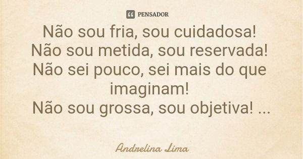 Não sou fria, sou cuidadosa! Não sou metida, sou reservada! Não sei pouco, sei mais do que imaginam! Não sou grossa, sou objetiva! Não sou emocional, sou racion... Frase de Andrelina Lima.