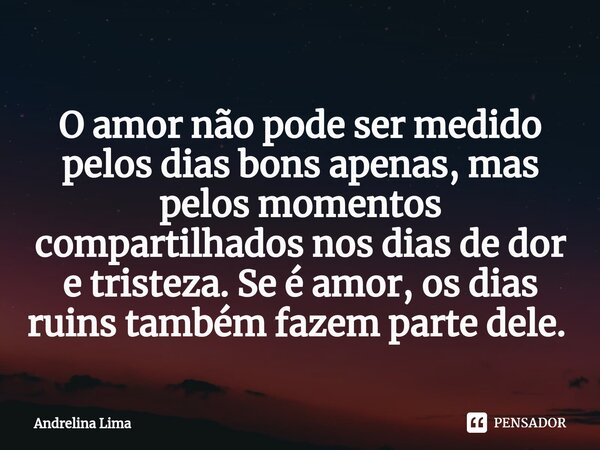 O amor não pode ser medido pelos dias bons apenas, mas pelos momentos compartilhados nos dias de dor e tristeza. Se é amor, os dias ruins também fazem parte del... Frase de Andrelina Lima.
