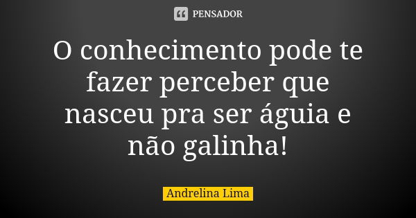 O conhecimento pode te fazer perceber que nasceu pra ser águia e não galinha!... Frase de Andrelina Lima.