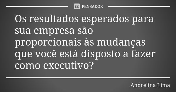 Os resultados esperados para sua empresa são proporcionais às mudanças que você está disposto a fazer como executivo?... Frase de Andrelina Lima.