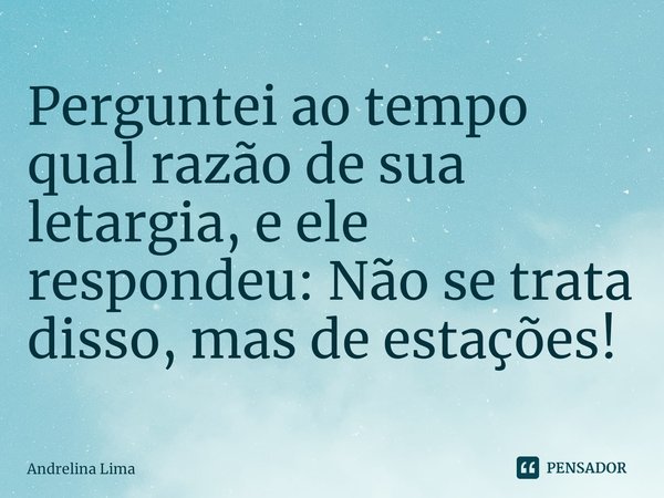 Perguntei ao tempo qual razão de sua letargia, e ele respondeu: Não se trata disso, mas de estações!... Frase de Andrelina Lima.