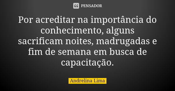 Por acreditar na importância do conhecimento, alguns sacrificam noites, madrugadas e fim de semana em busca de capacitação.... Frase de Andrelina Lima.