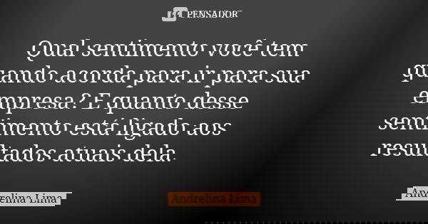 Qual sentimento você tem quando acorda para ir para sua empresa? E quanto desse sentimento está ligado aos resultados atuais dela.... Frase de Andrelina Lima.
