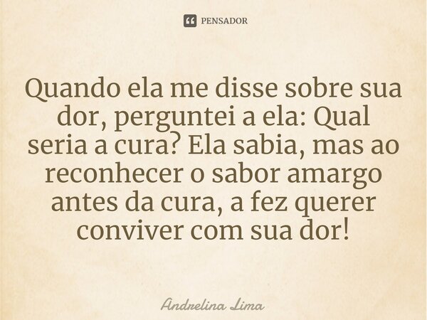 Quando ela me disse sobre sua dor, perguntei a ela: Qual seria a cura? Ela sabia, mas ao reconhecer o sabor amargo antes da cura, a fez querer conviver com sua ... Frase de Andrelina Lima.