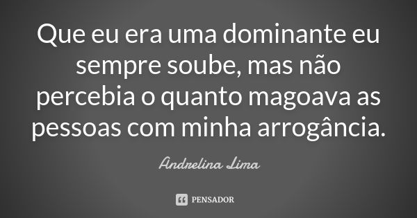 Que eu era uma dominante eu sempre soube, mas não percebia o quanto magoava as pessoas com minha arrogância.... Frase de Andrelina Lima.