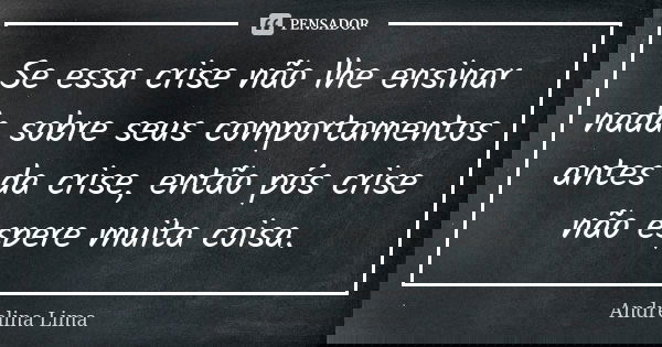 Se essa crise não lhe ensinar nada sobre seus comportamentos antes da crise, então pós crise não espere muita coisa.... Frase de Andrelina Lima.