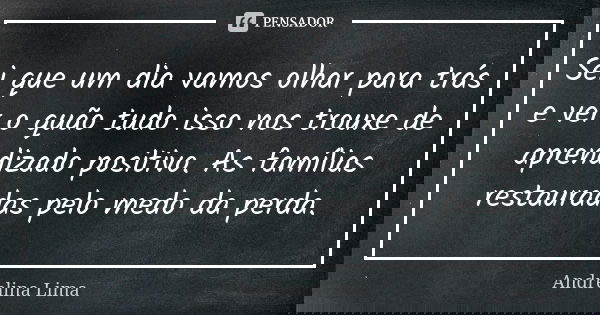 Sei que um dia vamos olhar para trás e ver o quão tudo isso nos trouxe de aprendizado positivo. As famílias restauradas pelo medo da perda.... Frase de Andrelina Lima.