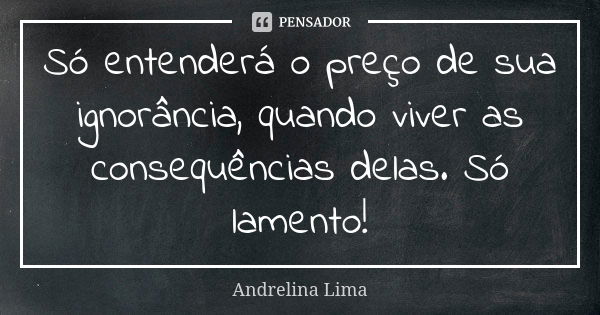 Só entenderá o preço de sua ignorância, quando viver as consequências delas. Só lamento!... Frase de Andrelina Lima.